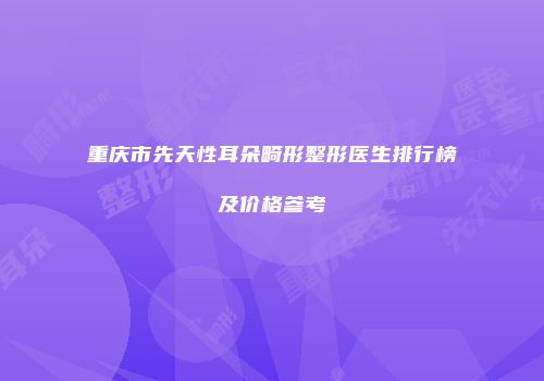 重庆市先天性耳朵畸形整形医生排行榜及价格参考