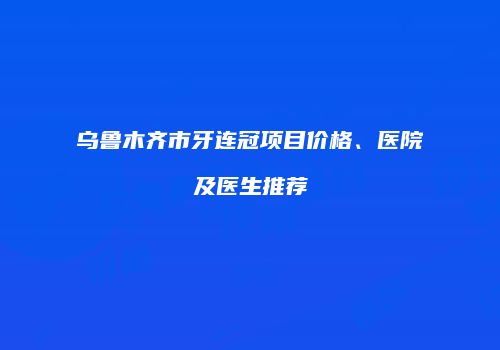 乌鲁木齐市牙连冠项目价格、医院及医生推荐