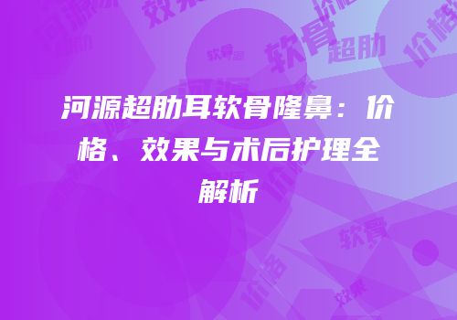 河源超肋耳软骨隆鼻：价格、效果与术后护理全解析