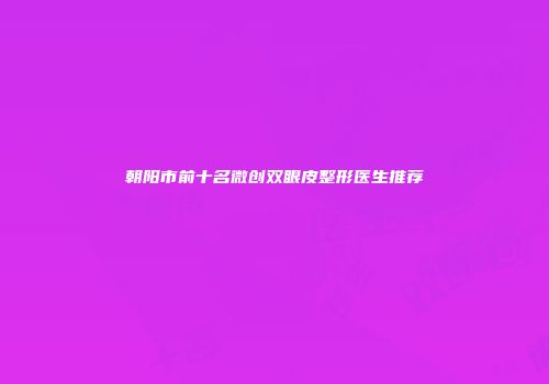 朝阳市前十名微创双眼皮整形医生推荐