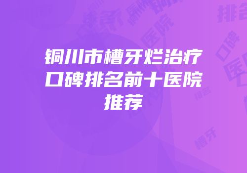 铜川市槽牙烂治疗口碑排名前十医院推荐