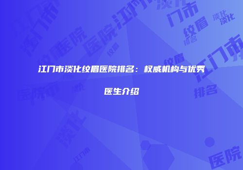 江门市淡化纹眉医院排名：权威机构与优秀医生介绍