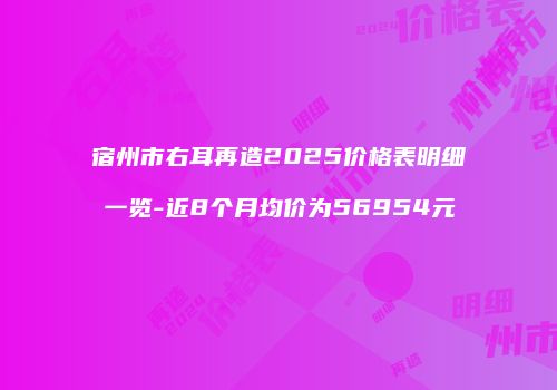 宿州市右耳再造2025价格表明细一览-近8个月均价为56954元