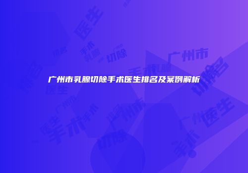 广州市乳腺切除手术医生排名及案例解析