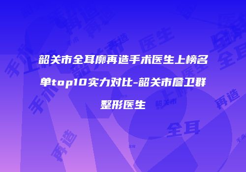 韶关市全耳廓再造手术医生上榜名单top10实力对比-韶关市詹卫群整形医生