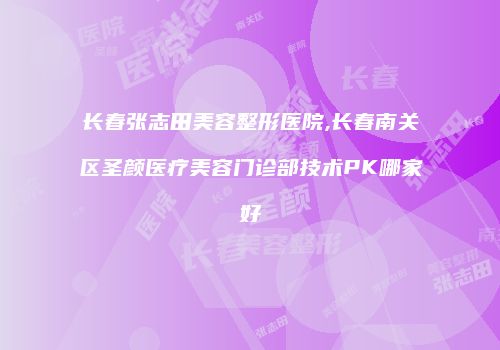 长春张志田美容整形医院,长春南关区圣颜医疗美容门诊部技术PK哪家好