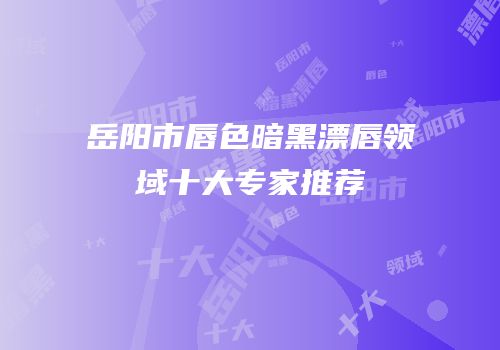 岳阳市唇色暗黑漂唇领域十大专家推荐