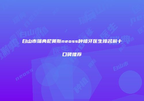 白山市瑞典尼奥斯neoss种植牙医生排名前十口碑推荐