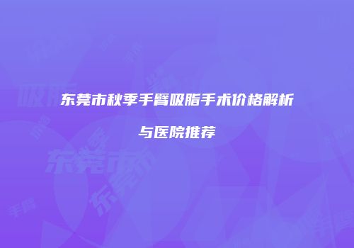 东莞市秋季手臂吸脂手术价格解析与医院推荐