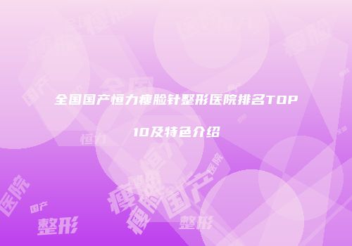 全国国产恒力瘦脸针整形医院排名TOP10及特色介绍