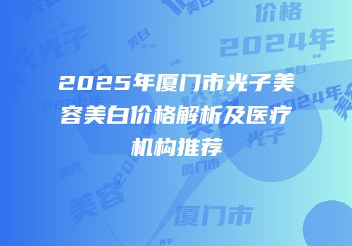 2025年厦门市光子美容美白价格解析及医疗机构推荐