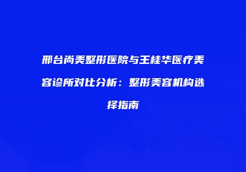 邢台尚美整形医院与王桂华医疗美容诊所对比分析：整形美容机构选择指南