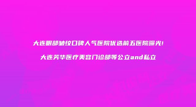 大连眼部皱纹口碑人气医院优选前五医院曝光!大连芳华医疗美容门诊部等公立and私立