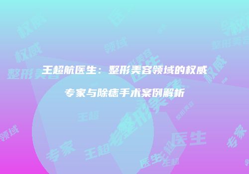 王超航医生：整形美容领域的权威专家与除痣手术案例解析