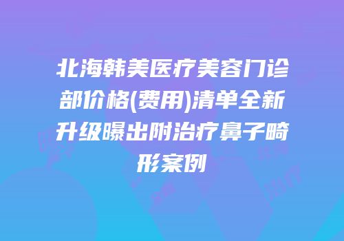 北海韩美医疗美容门诊部价格(费用)清单全新升级曝出附治疗鼻子畸形案例