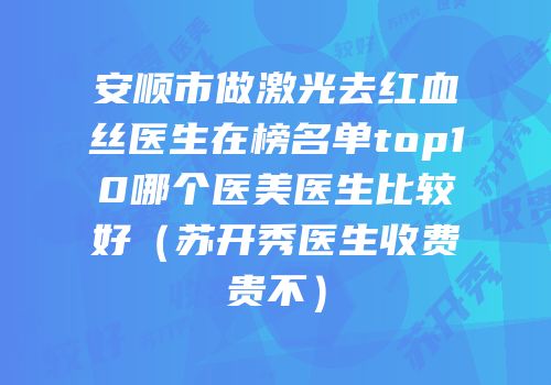 安顺市做激光去红血丝医生在榜名单top10哪个医美医生比较好（苏开秀医生收费贵不）