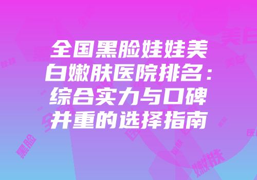 全国黑脸娃娃美白嫩肤医院排名：综合实力与口碑并重的选择指南