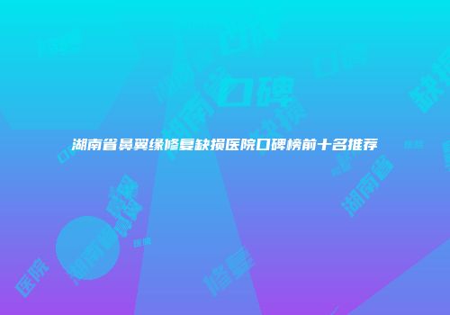 湖南省鼻翼缘修复缺损医院口碑榜前十名推荐