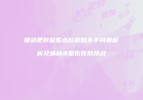 腰部肥胖吸脂术后肌肤不平问题解析及榆林市整形医院排名