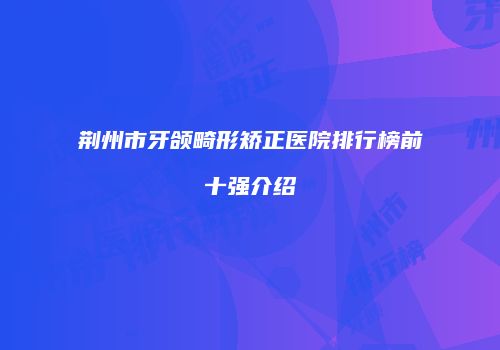 荆州市牙颌畸形矫正医院排行榜前十强介绍