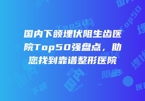 国内下颌埋伏阻生齿医院Top50强盘点，助您找到靠谱整形医院