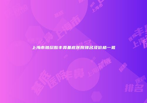 上海市玻尿酸丰鼻基底医院排名及价格一览
