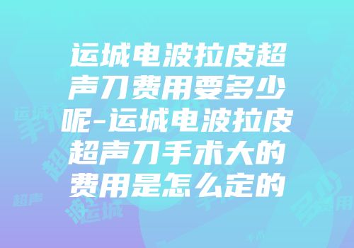 运城电波拉皮超声刀费用要多少呢-运城电波拉皮超声刀手术大的费用是怎么定的