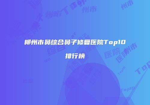 柳州市鼻综合鼻子修复医院Top10排行榜