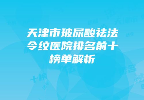 天津市玻尿酸祛法令纹医院排名前十榜单解析
