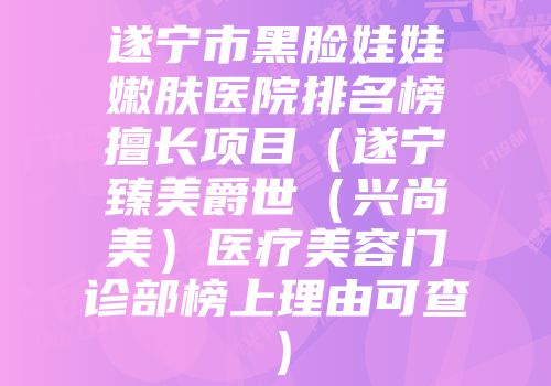 遂宁市黑脸娃娃嫩肤医院排名榜擅长项目（遂宁臻美爵世（兴尚美）医疗美容门诊部榜上理由可查）