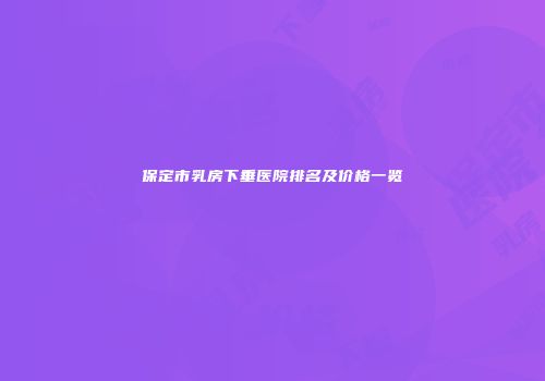 保定市乳房下垂医院排名及价格一览