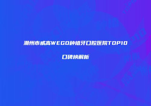潮州市威高WEGO种植牙口腔医院TOP10口碑榜解析