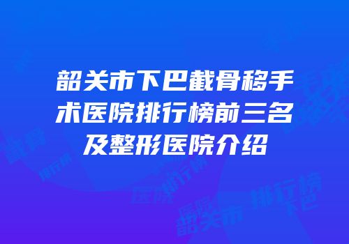 韶关市下巴截骨移手术医院排行榜前三名及整形医院介绍