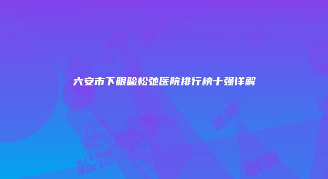 六安市下眼睑松弛医院排行榜十强详解
