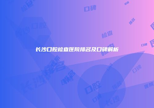长沙口腔检查医院排名及口碑解析