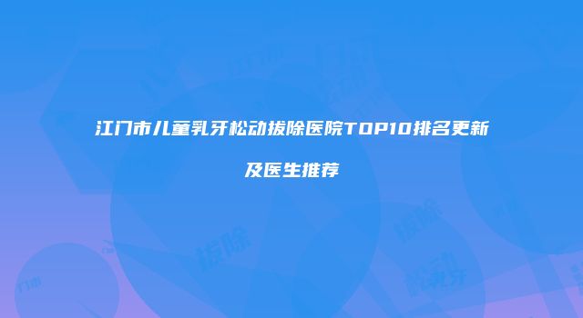 江门市儿童乳牙松动拔除医院TOP10排名更新及医生推荐
