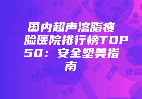 国内超声溶脂瘦脸医院排行榜TOP50：安全塑美指南