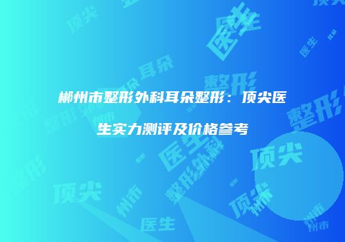 郴州市整形外科耳朵整形：顶尖医生实力测评及价格参考