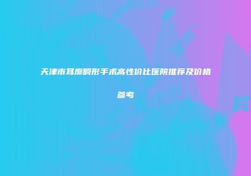 天津市耳廓畸形手术高性价比医院推荐及价格参考