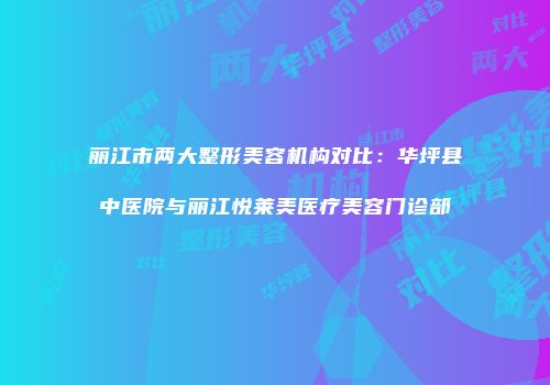 丽江市两大整形美容机构对比：华坪县中医院与丽江悦莱美医疗美容门诊部