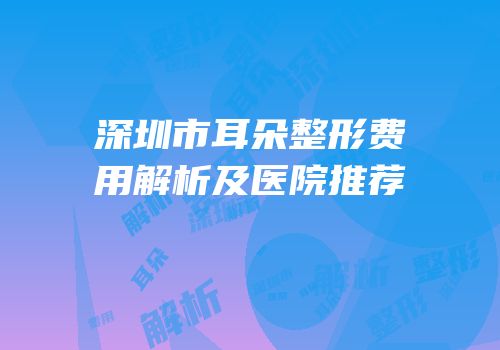 深圳市耳朵整形费用解析及医院推荐
