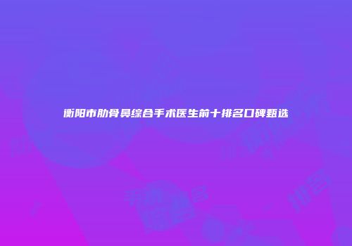 衡阳市肋骨鼻综合手术医生前十排名口碑甄选