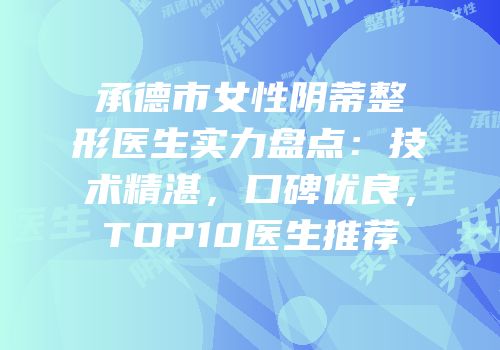 承德市女性阴蒂整形医生实力盘点：技术精湛，口碑优良，TOP10医生推荐