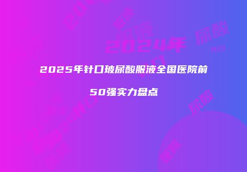 2025年针口玻尿酸服液全国医院前50强实力盘点