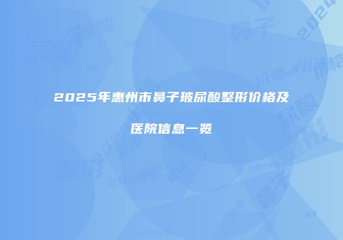 2025年惠州市鼻子玻尿酸整形价格及医院信息一览