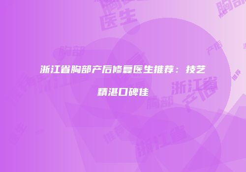 浙江省胸部产后修复医生推荐：技艺精湛口碑佳