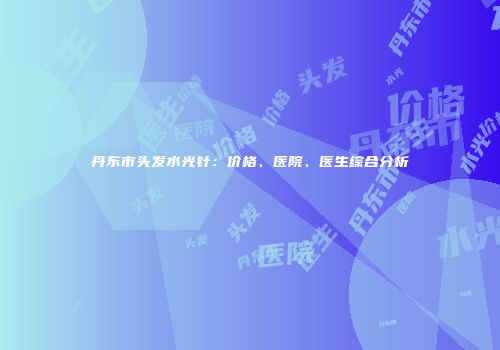 丹东市头发水光针：价格、医院、医生综合分析