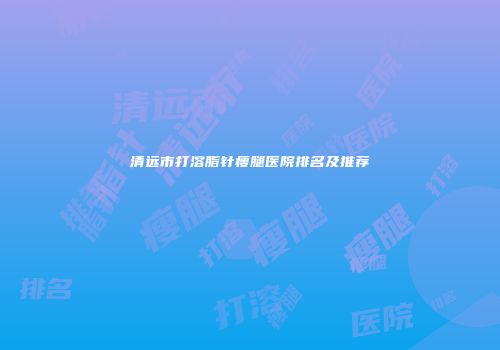 清远市打溶脂针瘦腿医院排名及推荐