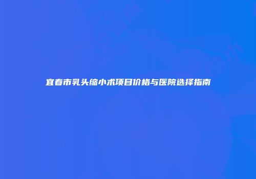 宜春市乳头缩小术项目价格与医院选择指南