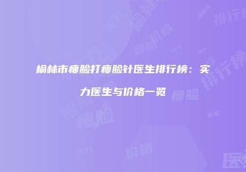 榆林市瘦脸打瘦脸针医生排行榜：实力医生与价格一览